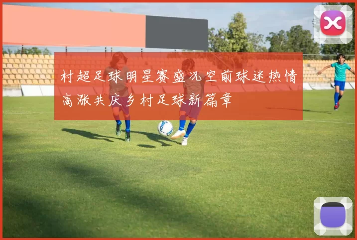 村超足球明星赛盛况空前球迷热情高涨共庆乡村足球新篇章