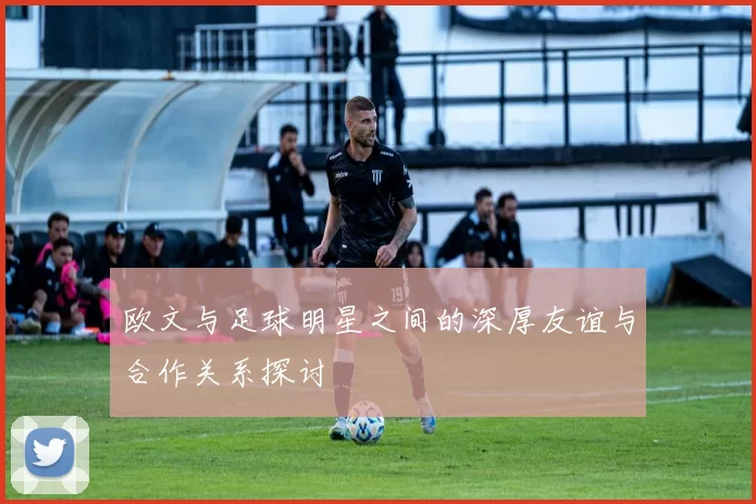 欧文与足球明星之间的深厚友谊与合作关系探讨
