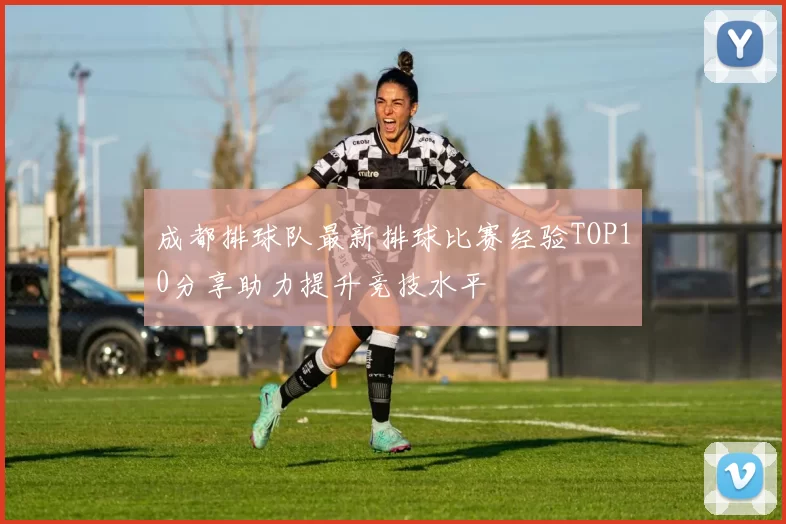 成都排球队最新排球比赛经验TOP10分享助力提升竞技水平