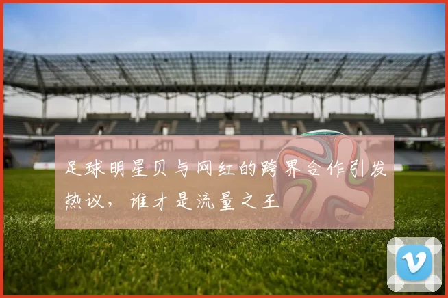 足球明星贝与网红的跨界合作引发热议，谁才是流量之王