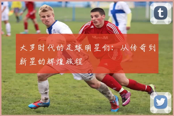 大罗时代的足球明星们：从传奇到新星的辉煌旅程