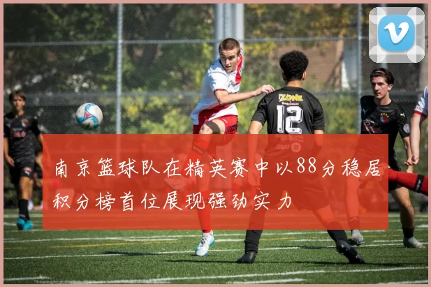 南京篮球队在精英赛中以88分稳居积分榜首位展现强劲实力