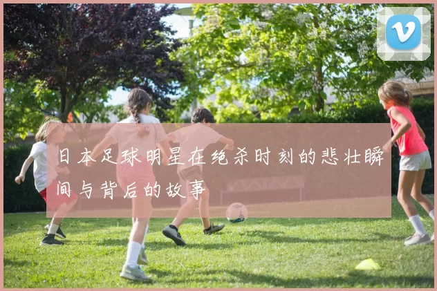 日本足球明星在绝杀时刻的悲壮瞬间与背后的故事