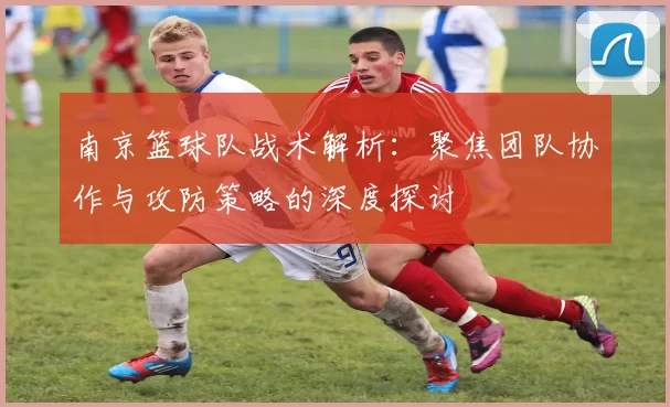 南京篮球队战术解析：聚焦团队协作与攻防策略的深度探讨