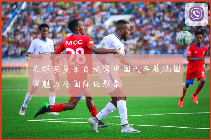 足球明星亲自试驾中国汽车展现国货魅力与国际化形象