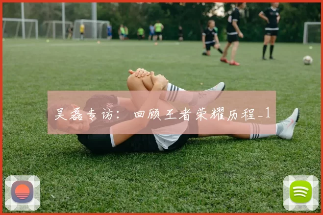 吴磊专访：回顾王者荣耀历程_1